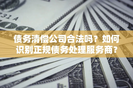 武汉债务清偿公司合法吗？如何识别正规债务处理服务商？