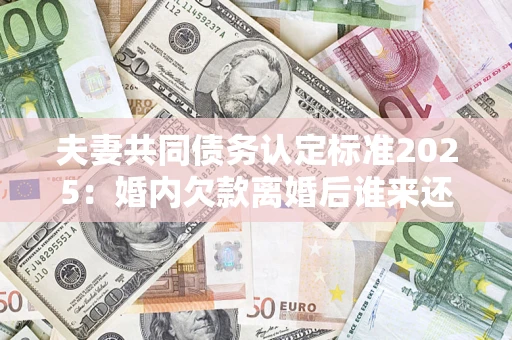 武汉夫妻共同债务认定标准2025:婚内欠款离婚后谁来还? 武汉夫妻共同债务认定标准2025:婚内欠款离婚后谁来还?
